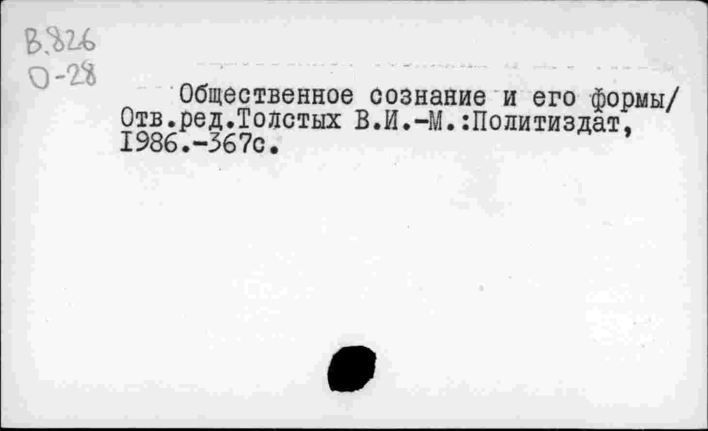 ﻿в>.ш
0-2$
Общественное сознание и его формы/ Отв.ред.Толстых В.И.-М.:Политиздат. 1986.-367с.	’